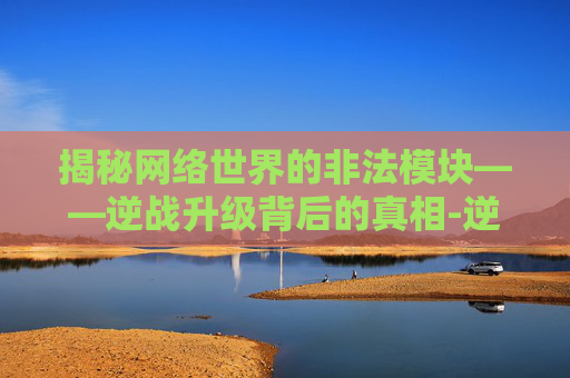 揭秘网络世界的非法模块——逆战升级背后的真相-逆战升级非法模块在哪 揭秘网络世界的非法模块——逆战升级背后的真相-逆战升级非法模块在哪
