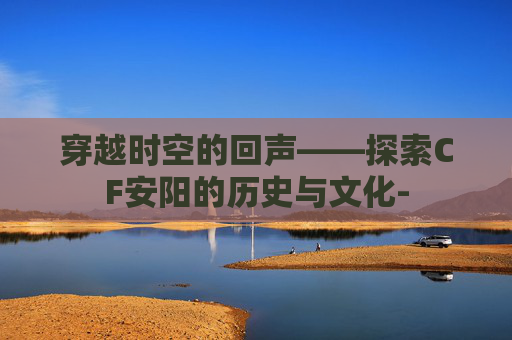 穿越时空的回声——探索CF安阳的历史与文化-