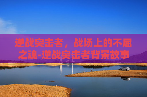 逆战突击者，战场上的不屈之魂-逆战突击者背景故事