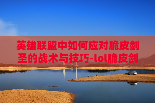 英雄联盟中如何应对脆皮剑圣的战术与技巧-lol脆皮剑圣怎么打 英雄联盟中如何应对脆皮剑圣的战术与技巧-lol脆皮剑圣怎么打