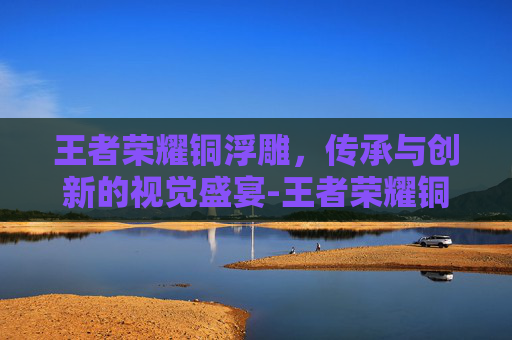 王者荣耀铜浮雕,传承与创新的视觉盛宴-王者荣耀铜浮雕多少钱 王者荣耀铜浮雕,传承与创新的视觉盛宴-王者荣耀铜浮雕多少钱