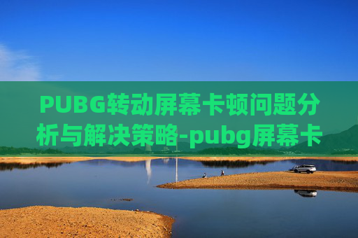 PUBG转动屏幕卡顿问题分析与解决策略-pubg屏幕卡住动不了