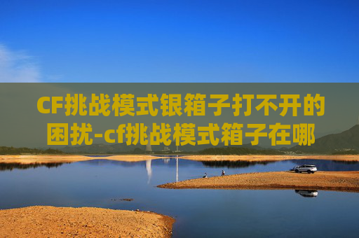 CF挑战模式银箱子打不开的困扰-cf挑战模式箱子在哪 CF挑战模式银箱子打不开的困扰-cf挑战模式箱子在哪