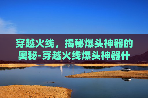 穿越火线,揭秘爆头神器的奥秘-穿越火线爆头神器什么枪 穿越火线,揭秘爆头神器的奥秘-穿越火线爆头神器什么枪