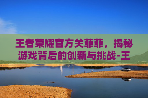 王者荣耀官方关菲菲,揭秘游戏背后的创新与挑战-王者荣耀官方关菲菲是谁 王者荣耀官方关菲菲,揭秘游戏背后的创新与挑战-王者荣耀官方关菲菲是谁