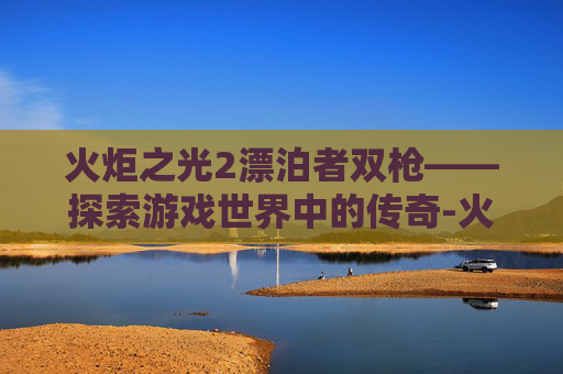 火炬之光2漂泊者双枪——探索游戏世界中的传奇-火炬之光2漂泊者双枪流加点