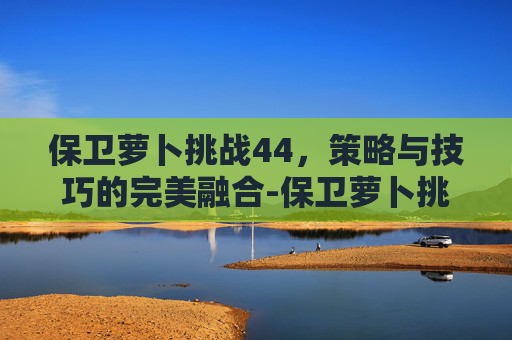 保卫萝卜挑战44,策略与技巧的完美融合-保卫萝卜挑战44关攻略 保卫萝卜挑战44,策略与技巧的完美融合-保卫萝卜挑战44关攻略