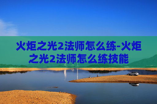 火炬之光2法师怎么练-火炬之光2法师怎么练技能 火炬之光2法师怎么练-火炬之光2法师怎么练技能