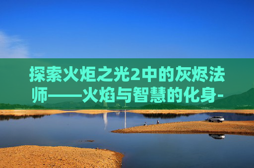 探索火炬之光2中的灰烬法师——火焰与智慧的化身-火炬之光2灰烬法师技能加点图 探索火炬之光2中的灰烬法师——火焰与智慧的化身-火炬之光2灰烬法师技能加点图