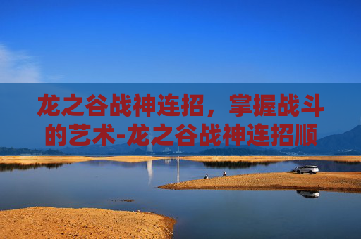 龙之谷战神连招,掌握战斗的艺术-龙之谷战神连招顺序 龙之谷战神连招,掌握战斗的艺术-龙之谷战神连招顺序