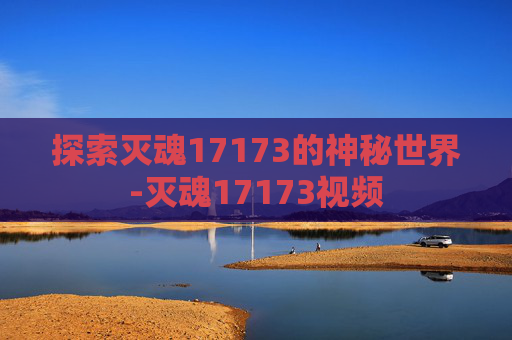 探索灭魂17173的神秘世界-灭魂17173视频 探索灭魂17173的神秘世界-灭魂17173视频