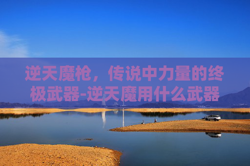 逆天魔枪,传说中力量的终极武器-逆天魔用什么武器 逆天魔枪,传说中力量的终极武器-逆天魔用什么武器