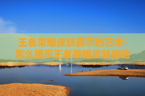 王者荣耀皮肤展示的艺术-怎么展示王者荣耀皮肤体验