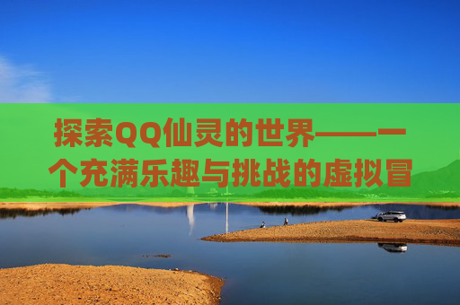 探索QQ仙灵的世界——一个充满乐趣与挑战的虚拟冒险-qq仙灵还能玩吗