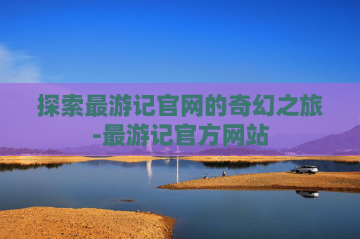 探索最游记官网的奇幻之旅-最游记官方网站 探索最游记官网的奇幻之旅-最游记官方网站