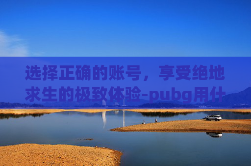 选择正确的账号,享受绝地求生的极致体验-pubg用什么账号登录 选择正确的账号,享受绝地求生的极致体验-pubg用什么账号登录