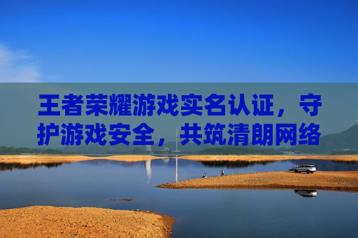 王者荣耀游戏实名认证，守护游戏安全，共筑清朗网络环境-王者荣耀游戏实名认证怎么修改