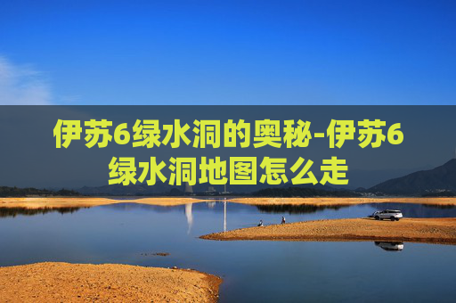 伊苏6绿水洞的奥秘-伊苏6绿水洞地图怎么走 伊苏6绿水洞的奥秘-伊苏6绿水洞地图怎么走
