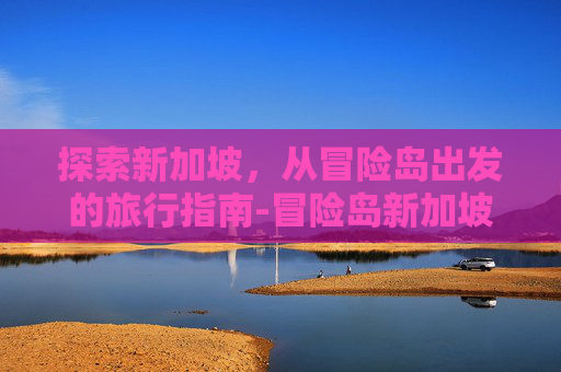 探索新加坡,从冒险岛出发的旅行指南-冒险岛新加坡怎么去马来西亚 探索新加坡,从冒险岛出发的旅行指南-冒险岛新加坡怎么去马来西亚