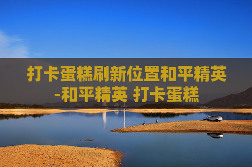 打卡蛋糕刷新位置和平精英-和平精英 打卡蛋糕 打卡蛋糕刷新位置和平精英-和平精英 打卡蛋糕