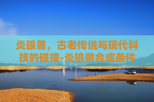 炎狼兽,古老传说与现代科技的碰撞-炎狼兽合成条件详解 炎狼兽,古老传说与现代科技的碰撞-炎狼兽合成条件详解