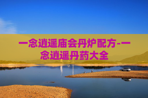 一念逍遥庙会丹炉配方-一念逍遥丹药大全 一念逍遥庙会丹炉配方-一念逍遥丹药大全