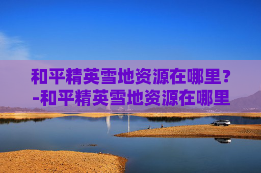 和平精英雪地资源在哪里?-和平精英雪地资源在哪里购买 和平精英雪地资源在哪里?-和平精英雪地资源在哪里购买