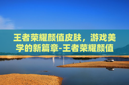 王者荣耀颜值皮肤，游戏美学的新篇章-王者荣耀颜值皮肤排行