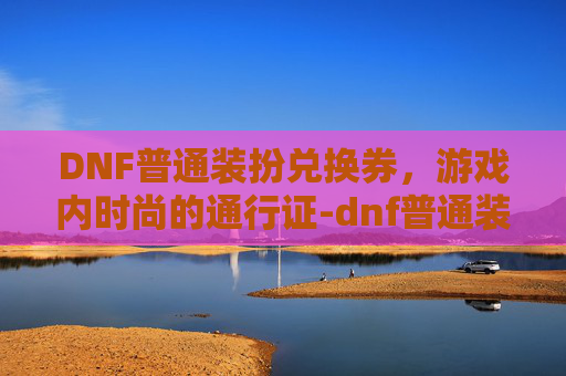 DNF普通装扮兑换券,游戏内时尚的通行证-dnf普通装扮兑换券哪里有 DNF普通装扮兑换券,游戏内时尚的通行证-dnf普通装扮兑换券哪里有