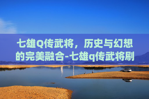 七雄Q传武将,历史与幻想的完美融合-七雄q传武将刷新 七雄Q传武将,历史与幻想的完美融合-七雄q传武将刷新
