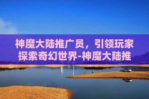 神魔大陆推广员，引领玩家探索奇幻世界-神魔大陆推广员怎么赚钱