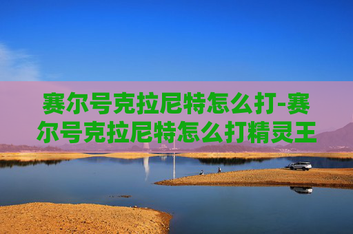 赛尔号克拉尼特怎么打-赛尔号克拉尼特怎么打精灵王 赛尔号克拉尼特怎么打-赛尔号克拉尼特怎么打精灵王