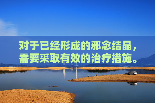 对于已经形成的邪念结晶,需要采取有效的治疗措施。这包括心理咨询、药物治疗、行为疗法等多种方法的综合运用。通过专业的帮助,个体可以逐渐摆脱邪念的束缚,重新找回内心的平静和幸福。-dnf邪念结晶 对于已经形成的邪念结晶,需要采取有效的治疗措施。这包括心理咨询、药物治疗、行为疗法等多种方法的综合运用。通过专业的帮助,个体可以逐渐摆脱邪念的束缚,重新找回内心的平静和幸福。-dnf邪念结晶