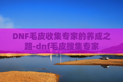 DNF毛皮收集专家的养成之路-dnf毛皮搜集专家 DNF毛皮收集专家的养成之路-dnf毛皮搜集专家