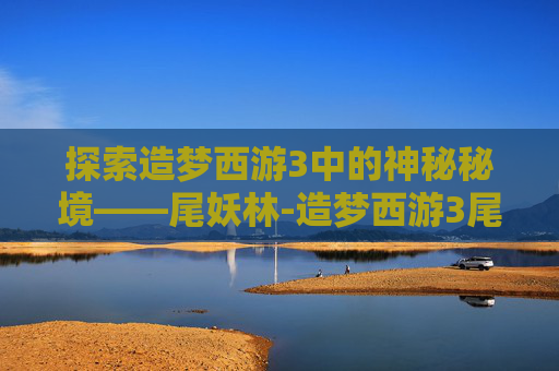 探索造梦西游3中的神秘秘境——尾妖林-造梦西游3尾妖林在哪里