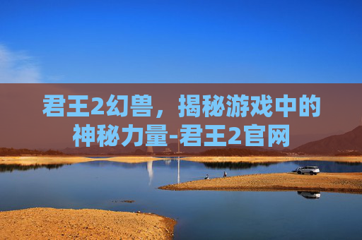 君王2幻兽,揭秘游戏中的神秘力量-君王2官网 君王2幻兽,揭秘游戏中的神秘力量-君王2官网