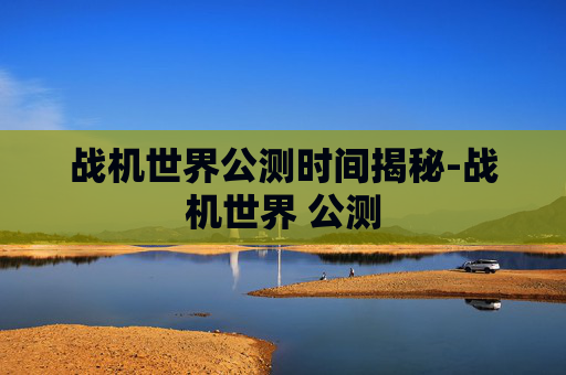 战机世界公测时间揭秘-战机世界 公测 战机世界公测时间揭秘-战机世界 公测