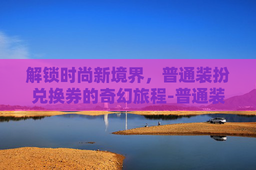 解锁时尚新境界,普通装扮兑换券的奇幻旅程-普通装扮兑换券绝版了吗 解锁时尚新境界,普通装扮兑换券的奇幻旅程-普通装扮兑换券绝版了吗