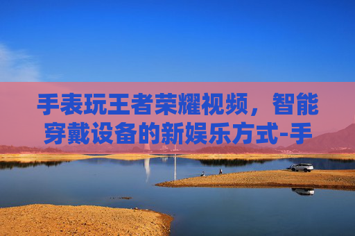 手表玩王者荣耀视频，智能穿戴设备的新娱乐方式-手表玩王者荣耀视频怎么设置