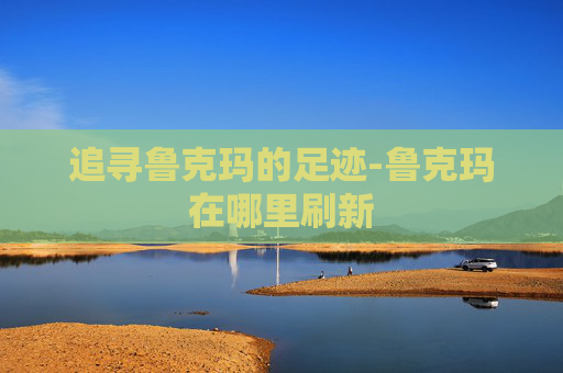 追寻鲁克玛的足迹-鲁克玛在哪里刷新 追寻鲁克玛的足迹-鲁克玛在哪里刷新