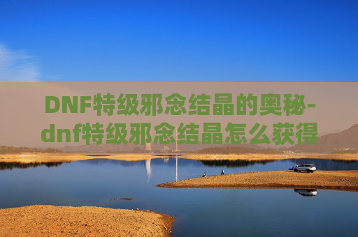 DNF特级邪念结晶的奥秘-dnf特级邪念结晶怎么获得 DNF特级邪念结晶的奥秘-dnf特级邪念结晶怎么获得