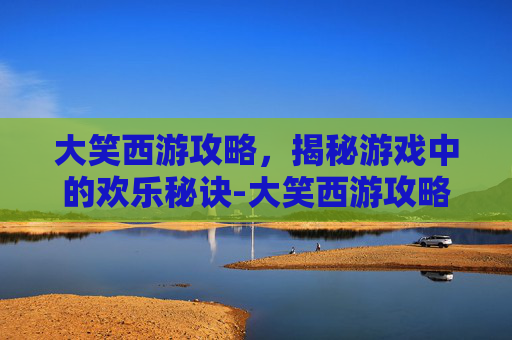 大笑西游攻略,揭秘游戏中的欢乐秘诀-大笑西游攻略大全 大笑西游攻略,揭秘游戏中的欢乐秘诀-大笑西游攻略大全