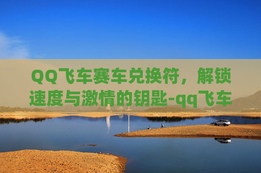 QQ飞车赛车兑换符，解锁速度与激情的钥匙-qq飞车赛车兑换符怎么获得