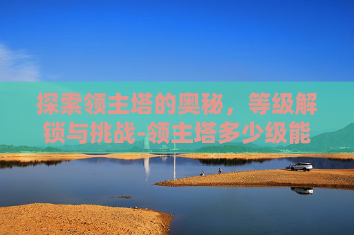 探索领主塔的奥秘,等级解锁与挑战-领主塔多少级能进去 探索领主塔的奥秘,等级解锁与挑战-领主塔多少级能进去