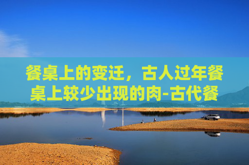餐桌上的变迁,古人过年餐桌上较少出现的肉-古代餐桌上很少出现的肉是什么肉 餐桌上的变迁,古人过年餐桌上较少出现的肉-古代餐桌上很少出现的肉是什么肉