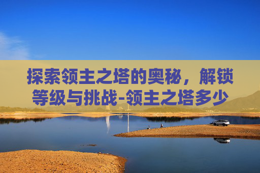 探索领主之塔的奥秘,解锁等级与挑战-领主之塔多少级能进 探索领主之塔的奥秘,解锁等级与挑战-领主之塔多少级能进