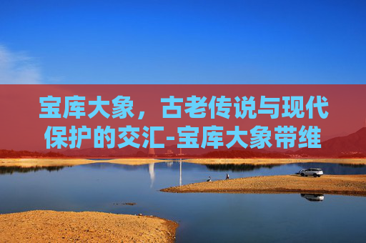 宝库大象,古老传说与现代保护的交汇-宝库大象带维修么 宝库大象,古老传说与现代保护的交汇-宝库大象带维修么