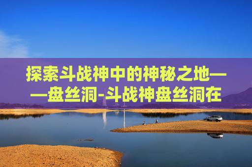 探索斗战神中的神秘之地——盘丝洞-斗战神盘丝洞在哪里 探索斗战神中的神秘之地——盘丝洞-斗战神盘丝洞在哪里