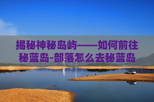 揭秘神秘岛屿——如何前往秘蓝岛-部落怎么去秘蓝岛 揭秘神秘岛屿——如何前往秘蓝岛-部落怎么去秘蓝岛