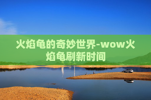 火焰龟的奇妙世界-wow火焰龟刷新时间 火焰龟的奇妙世界-wow火焰龟刷新时间